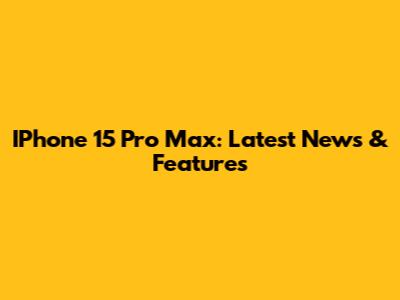 IPhone 15 Pro Max: Latest News & Features