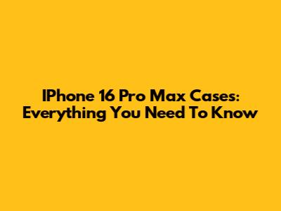 IPhone 16 Pro Max Cases: Everything You Need To Know