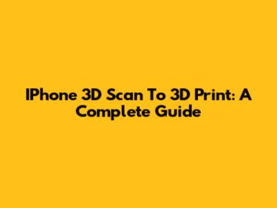 IPhone 3D Scan To 3D Print: A Complete Guide