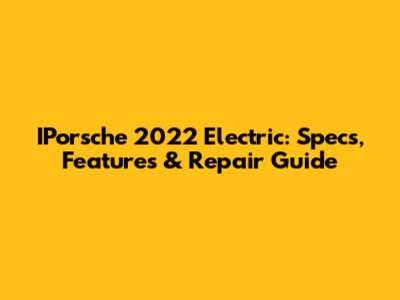 IPorsche 2022 Electric: Specs, Features & Repair Guide