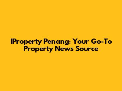 IProperty Penang: Your Go-To Property News Source