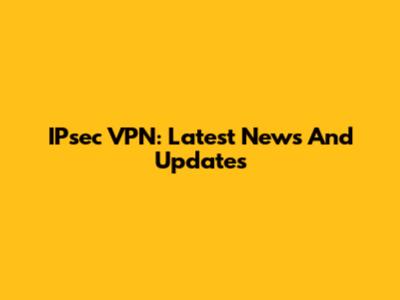 IPsec VPN: Latest News And Updates