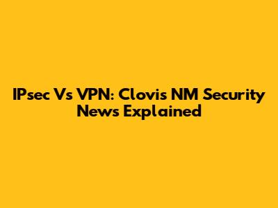 IPsec Vs VPN: Clovis NM Security News Explained