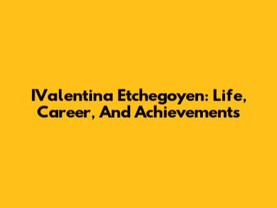 IValentina Etchegoyen: Life, Career, And Achievements