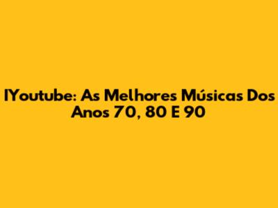 IYoutube: As Melhores Músicas Dos Anos 70, 80 E 90