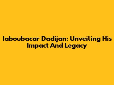 Iaboubacar Dadijan: Unveiling His Impact And Legacy