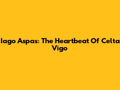 Iago Aspas: The Heartbeat Of Celta Vigo