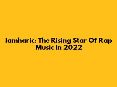 Iamharic: The Rising Star Of Rap Music In 2022