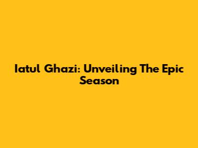 Iatul Ghazi: Unveiling The Epic Season