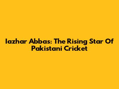 Iazhar Abbas: The Rising Star Of Pakistani Cricket