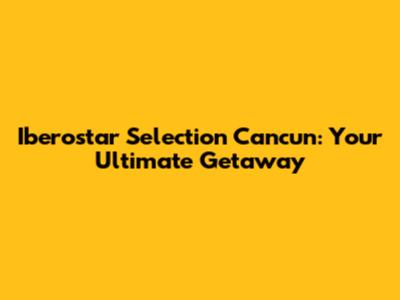Iberostar Selection Cancun: Your Ultimate Getaway