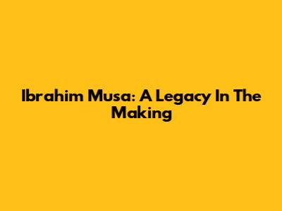 Ibrahim Musa: A Legacy In The Making
