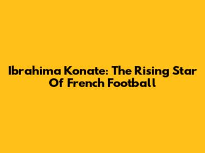 Ibrahima Konate: The Rising Star Of French Football