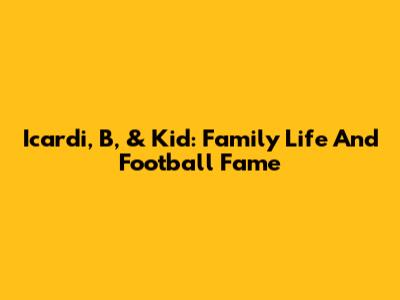 Icardi, B, & Kid: Family Life And Football Fame