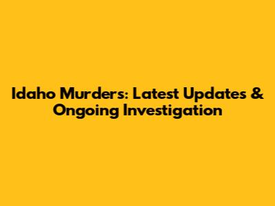 Idaho Murders: Latest Updates & Ongoing Investigation
