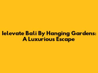 Ielevate Bali By Hanging Gardens: A Luxurious Escape