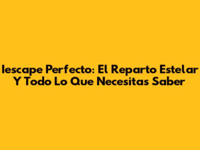 Iescape Perfecto: El Reparto Estelar Y Todo Lo Que Necesitas Saber