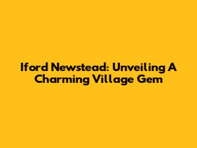 Iford Newstead: Unveiling A Charming Village Gem
