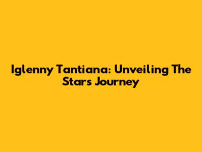 Iglenny Tantiana: Unveiling The Star's Journey