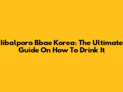 Iibalporo Bbae Korea: The Ultimate Guide On How To Drink It