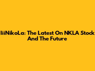 IiiNikoLa: The Latest On NKLA Stock And The Future