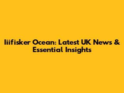 Iiifisker Ocean: Latest UK News & Essential Insights