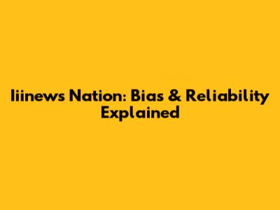 Iiinews Nation: Bias & Reliability Explained