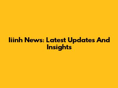 Iiinh News: Latest Updates And Insights
