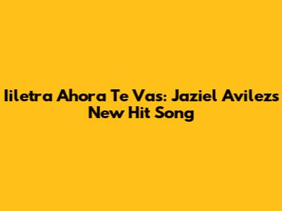 Iiletra Ahora Te Vas: Jaziel Avilez's New Hit Song