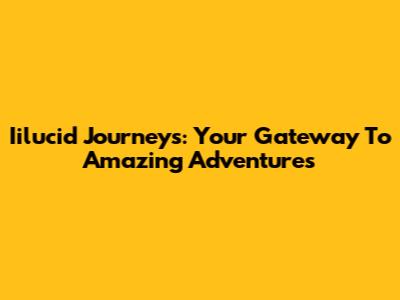 Iilucid Journeys: Your Gateway To Amazing Adventures