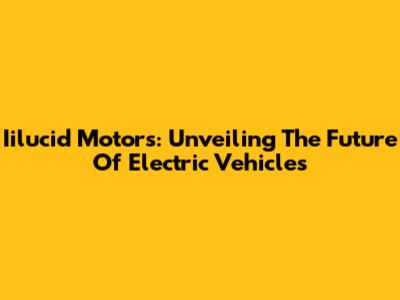 Iilucid Motors: Unveiling The Future Of Electric Vehicles