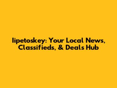 Iipetoskey: Your Local News, Classifieds, & Deals Hub