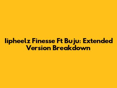 Iipheelz Finesse Ft Buju: Extended Version Breakdown