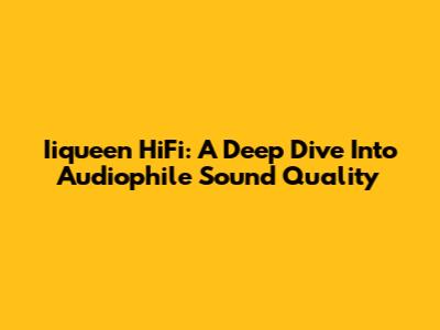 Iiqueen HiFi: A Deep Dive Into Audiophile Sound Quality