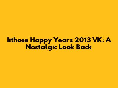 Iithose Happy Years 2013 VK: A Nostalgic Look Back