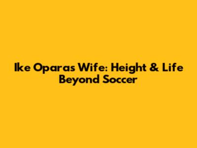 Ike Opara's Wife: Height & Life Beyond Soccer