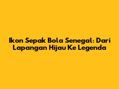 Ikon Sepak Bola Senegal: Dari Lapangan Hijau Ke Legenda