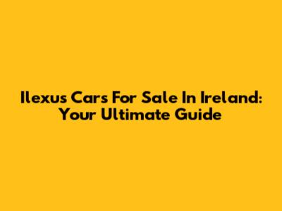 Ilexus Cars For Sale In Ireland: Your Ultimate Guide