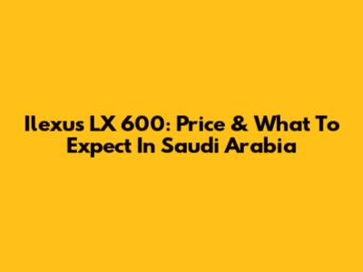 Ilexus LX 600: Price & What To Expect In Saudi Arabia