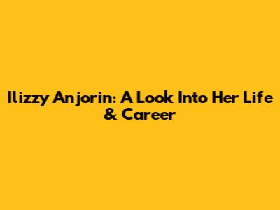 Ilizzy Anjorin: A Look Into Her Life & Career