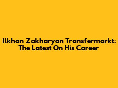 Ilkhan Zakharyan Transfermarkt: The Latest On His Career