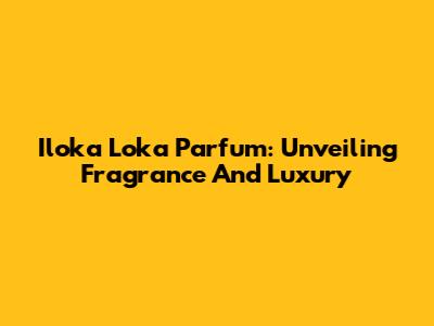 Iloka Loka Parfum: Unveiling Fragrance And Luxury