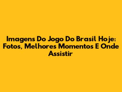 Imagens Do Jogo Do Brasil Hoje: Fotos, Melhores Momentos E Onde Assistir