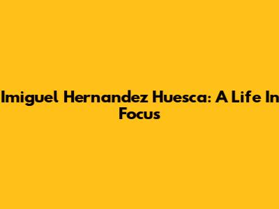 Imiguel Hernandez Huesca: A Life In Focus