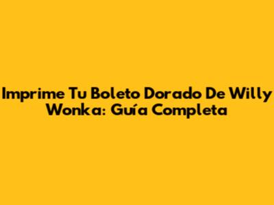 Imprime Tu Boleto Dorado De Willy Wonka: Guía Completa
