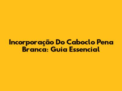 Incorporação Do Caboclo Pena Branca: Guia Essencial