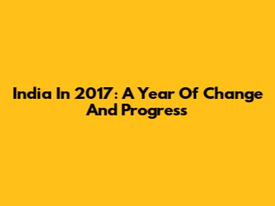 India In 2017: A Year Of Change And Progress