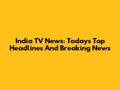 India TV News: Today's Top Headlines And Breaking News