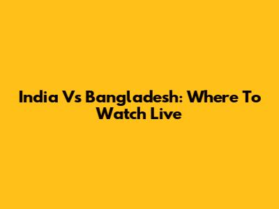 India Vs Bangladesh: Where To Watch Live