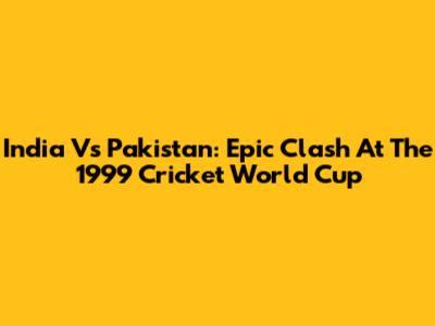 India Vs Pakistan: Epic Clash At The 1999 Cricket World Cup